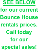 SEE BELOW&#10;for our current&#10;Bounce House&#10;rentals prices. &#10;Call today &#10;for our &#10;special sales!
