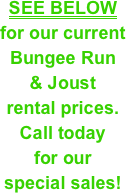 SEE BELOW&#10;for our current &#10;Bungee Run &#10;&amp; Joust&#10;rental prices. &#10;Call today &#10;for our &#10;special sales!